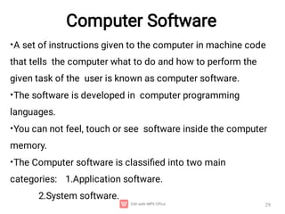 Computer Software
29
•
•
•
•
A set of instructions given to the computer in machine code
that tells the computer what to do and how to perform the
given task of the user is known as computer software.
The software is developed in computer programming
languages.
You can not feel, touch or see software inside the computer
memory.
The Computer software is classiﬁed into two main
categories: 1.Application software.
2.System software.
 