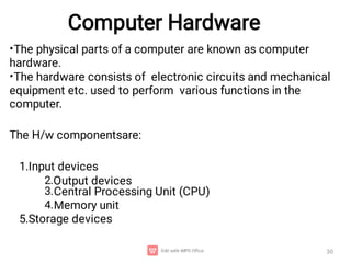 Computer Hardware
30
•
•
2.
3.
4.
The physical parts of a computer are known as computer
hardware.
The hardware consists of electronic circuits and mechanical
equipment etc. used to perform various functions in the
computer.
The H/w componentsare:
1.Input devices
Output devices
Central Processing Unit (CPU)
Memory unit
5.Storage devices
 