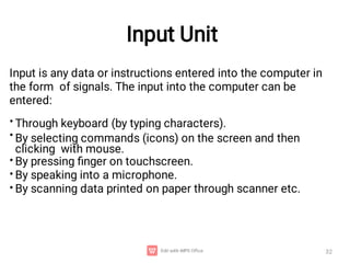 Input Unit
32
Input is any data or instructions entered into the computer in
the form of signals. The input into the computer can be
entered:
•
•
Through keyboard (by typing characters).
By selecting commands (icons) on the screen and then
clicking with mouse.
By pressing ﬁnger on touchscreen.
By speaking into a microphone.
By scanning data printed on paper through scanner etc.
•
•
•
 