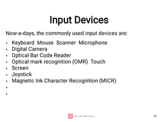 42
Input Devices
Now-a-days, the commonly used input devices are:
•
•
•
•
•
•
•
•
•
Keyboard Mouse Scanner Microphone
Digital Camera
Optical Bar Code Reader
Optical mark recognition (OMR) Touch
Screen
Joystick
Magnetic Ink Character Recognition (MICR)
 