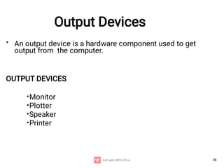 48
Output Devices
• An output device is a hardware component used to get
output from the computer.
OUTPUT DEVICES
•
•
•
•
Monitor
Plotter
Speaker
Printer
 