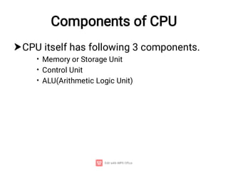 Components of CPU

•
•
•
CPU itself has following 3 components.
Memory or Storage Unit
Control Unit
ALU(Arithmetic Logic Unit)
 