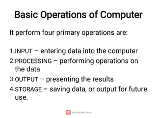 Basic Operations of Computer
1.
2.
3.
4.
It perform four primary operations are:
INPUT – entering data into the computer
PROCESSING – performing operations on
the data
OUTPUT – presenting the results
STORAGE – saving data, or output for future
use.
 