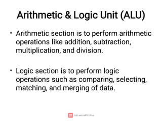 Arithmetic & Logic Unit (ALU)
•
•
Arithmetic section is to perform arithmetic
operations like addition, subtraction,
multiplication, and division.
Logic section is to perform logic
operations such as comparing, selecting,
matching, and merging of data.
 