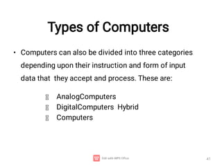 Types of Computers
41
• Computers can also be divided into three categories
depending upon their instruction and form of input
data that they accept and process. These are:
AnalogComputers
DigitalComputers Hybrid
Computers
 