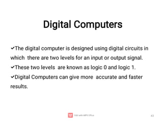 Digital Computers
43



The digital computer is designed using digital circuits in
which there are two levels for an input or output signal.
These two levels are known as logic 0 and logic 1.
Digital Computers can give more accurate and faster
results.
 