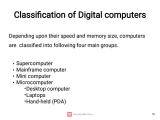70
Depending upon their speed and memory size, computers
are classiﬁed into following four main groups.
•
•
•
•
•
•
•
Supercomputer
Mainframe computer
Mini computer
Microcomputer
Desktop computer
Laptops
Hand-held (PDA)
Classiﬁcation of Digital computers
 