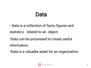 4
Data
•
•
•
Data is a collection of facts, ﬁgures and
statistics related to an object.
Data can be processed to create useful
information.
Data is a valuable asset for an organization.
 