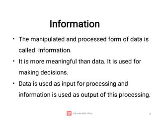 Information
•
•
•
The manipulated and processed form of data is
called information.
It is more meaningful than data. It is used for
making decisions.
Data is used as input for processing and
information is used as output of this processing.
6
 