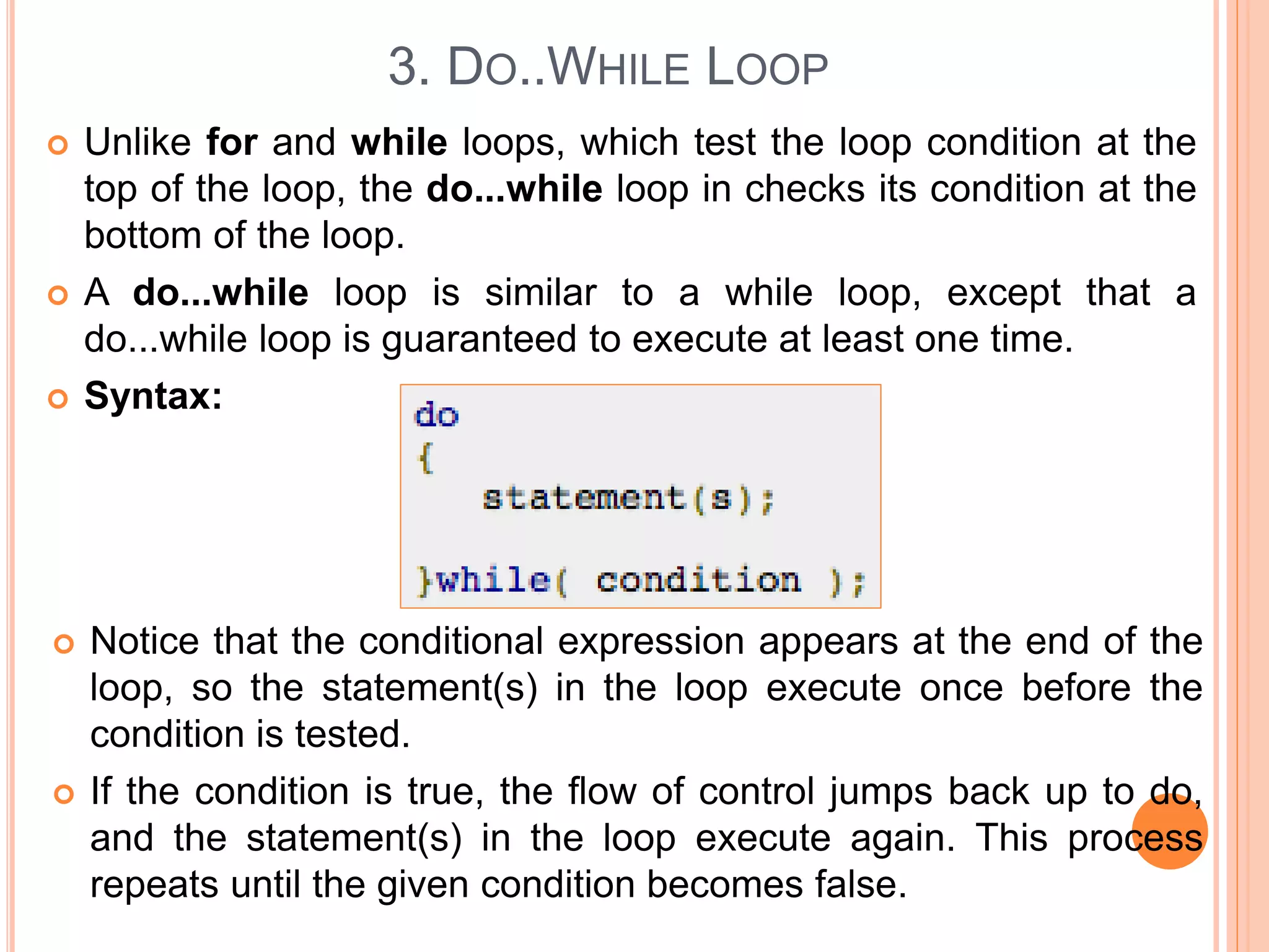3. DO..WHILE LOOP  Unlike for and while loops, which test the loop condition at the top of the loop, the do...while loop in checks its condition at the bottom of the loop.  A do...while loop is similar to a while loop, except that a do...while loop is guaranteed to execute at least one time.  Syntax:  Notice that the conditional expression appears at the end of the loop, so the statement(s) in the loop execute once before the condition is tested.  If the condition is true, the flow of control jumps back up to do, and the statement(s) in the loop execute again. This process repeats until the given condition becomes false. 