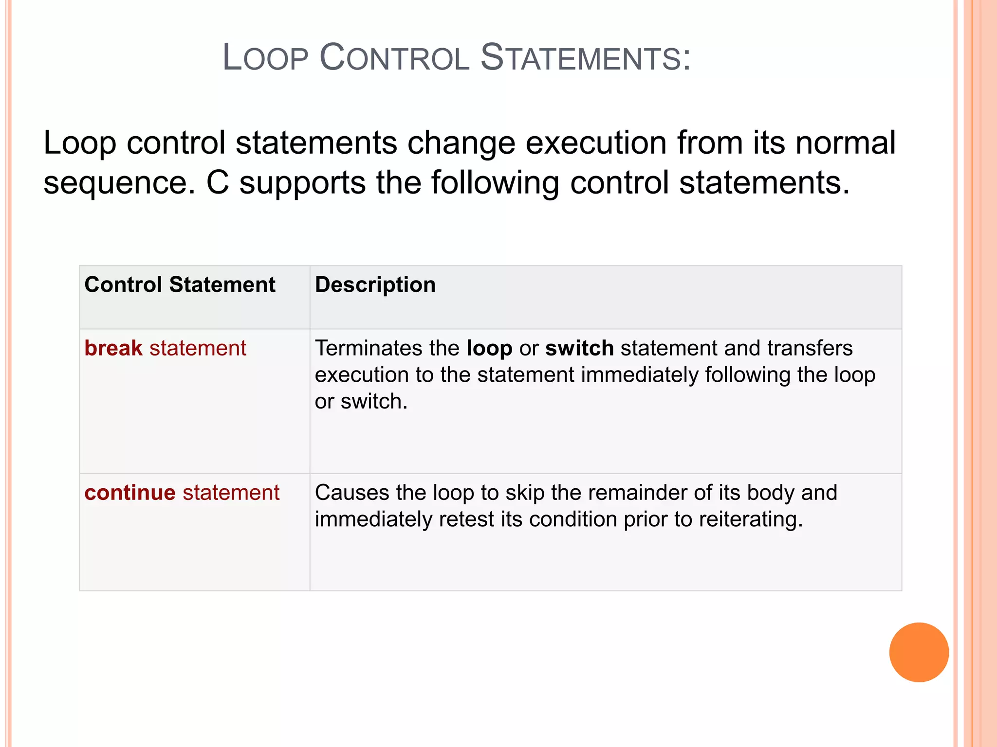 LOOP CONTROL STATEMENTS: Loop control statements change execution from its normal sequence. C supports the following control statements. Control Statement Description break statement Terminates the loop or switch statement and transfers execution to the statement immediately following the loop or switch. continue statement Causes the loop to skip the remainder of its body and immediately retest its condition prior to reiterating. 