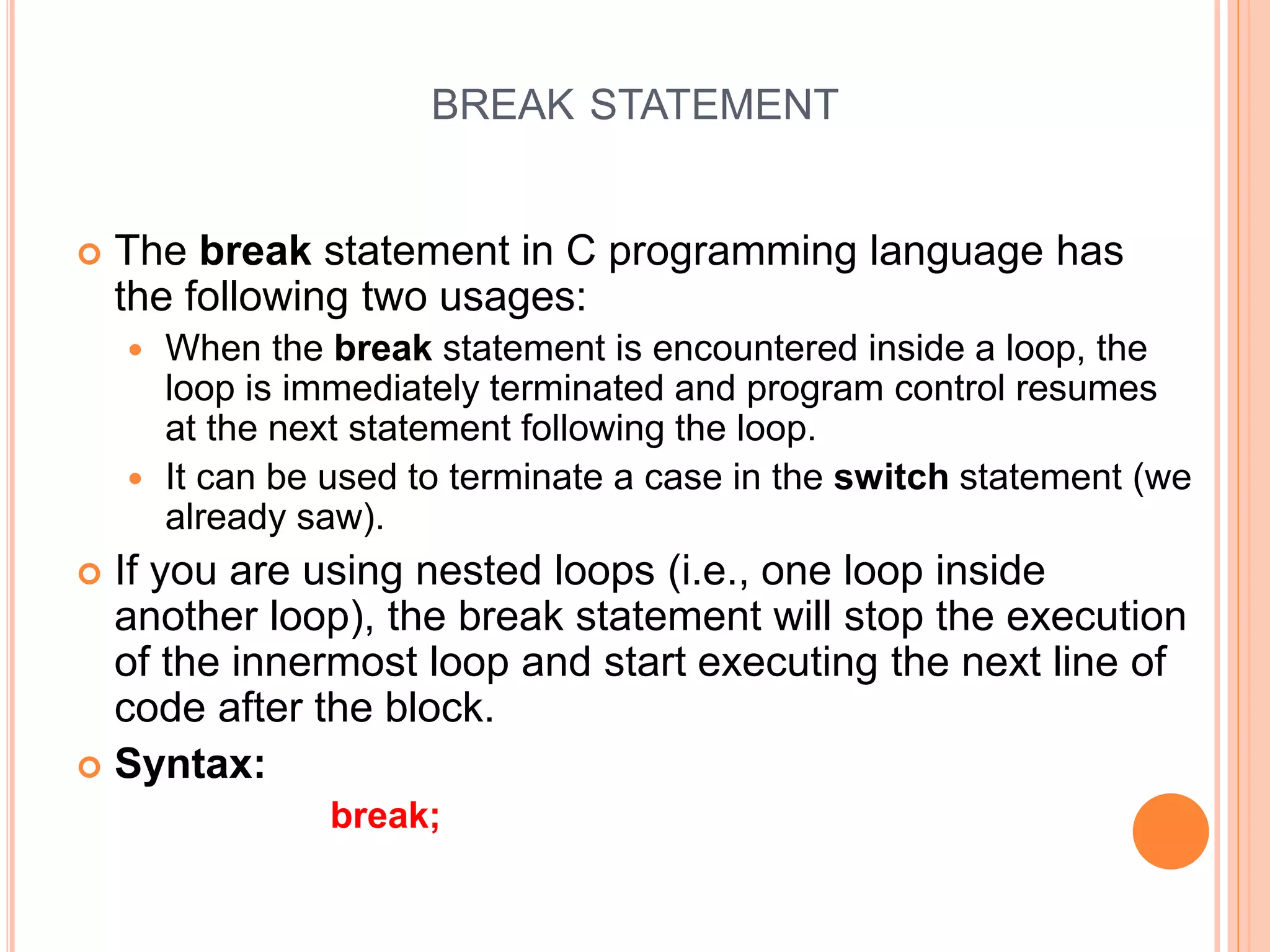 BREAK STATEMENT  The break statement in C programming language has the following two usages:  When the break statement is encountered inside a loop, the loop is immediately terminated and program control resumes at the next statement following the loop.  It can be used to terminate a case in the switch statement (we already saw).  If you are using nested loops (i.e., one loop inside another loop), the break statement will stop the execution of the innermost loop and start executing the next line of code after the block.  Syntax: break; 