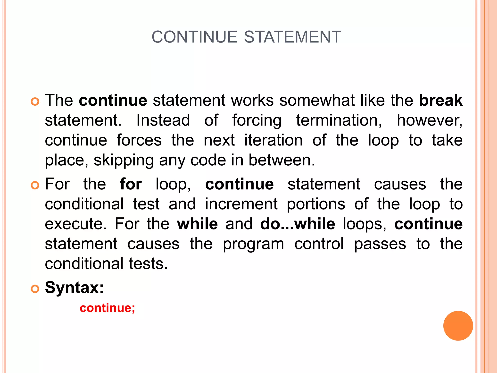 CONTINUE STATEMENT  The continue statement works somewhat like the break statement. Instead of forcing termination, however, continue forces the next iteration of the loop to take place, skipping any code in between.  For the for loop, continue statement causes the conditional test and increment portions of the loop to execute. For the while and do...while loops, continue statement causes the program control passes to the conditional tests.  Syntax: continue; 