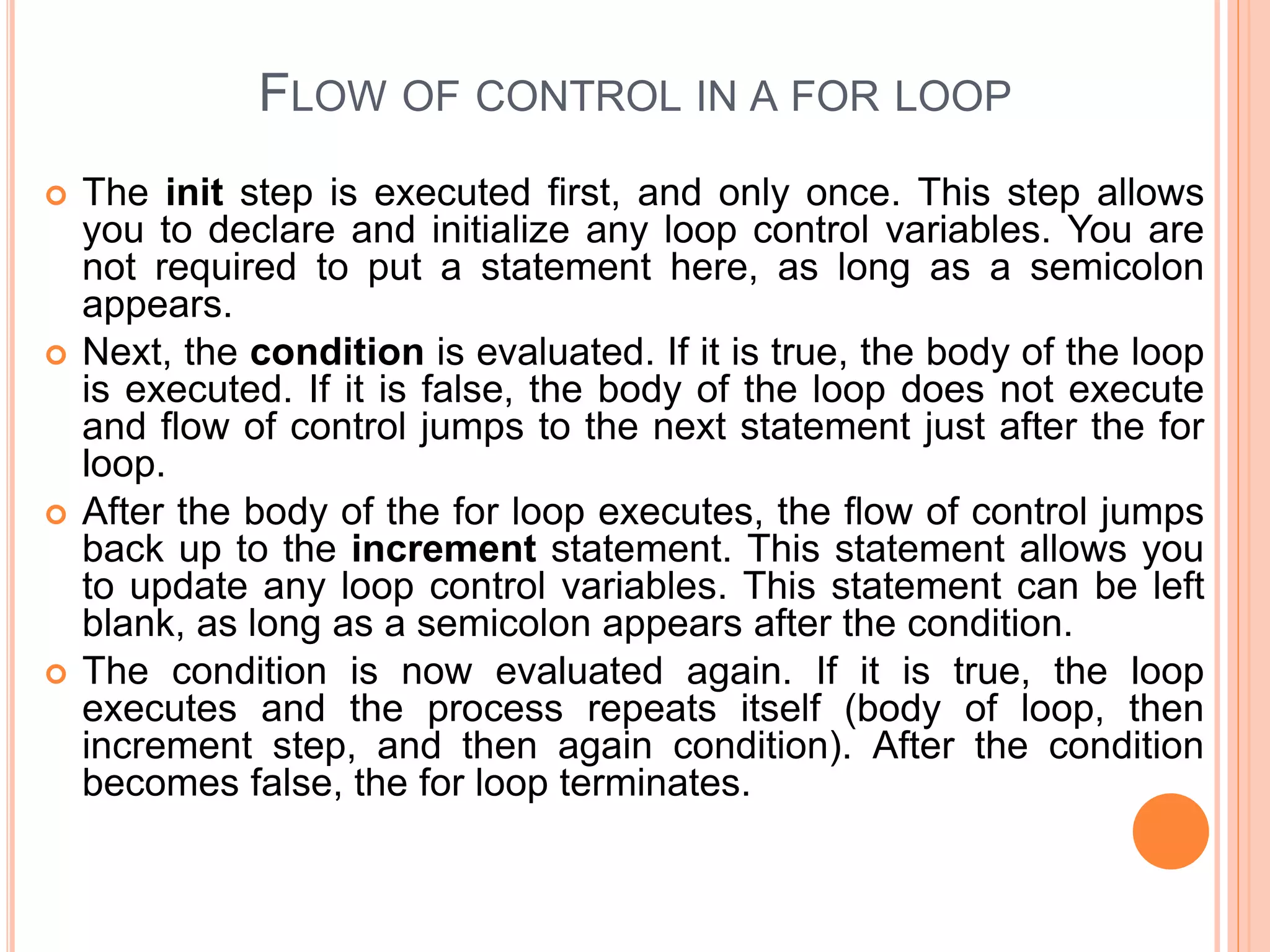FLOW OF CONTROL IN A FOR LOOP  The init step is executed first, and only once. This step allows you to declare and initialize any loop control variables. You are not required to put a statement here, as long as a semicolon appears.  Next, the condition is evaluated. If it is true, the body of the loop is executed. If it is false, the body of the loop does not execute and flow of control jumps to the next statement just after the for loop.  After the body of the for loop executes, the flow of control jumps back up to the increment statement. This statement allows you to update any loop control variables. This statement can be left blank, as long as a semicolon appears after the condition.  The condition is now evaluated again. If it is true, the loop executes and the process repeats itself (body of loop, then increment step, and then again condition). After the condition becomes false, the for loop terminates. 