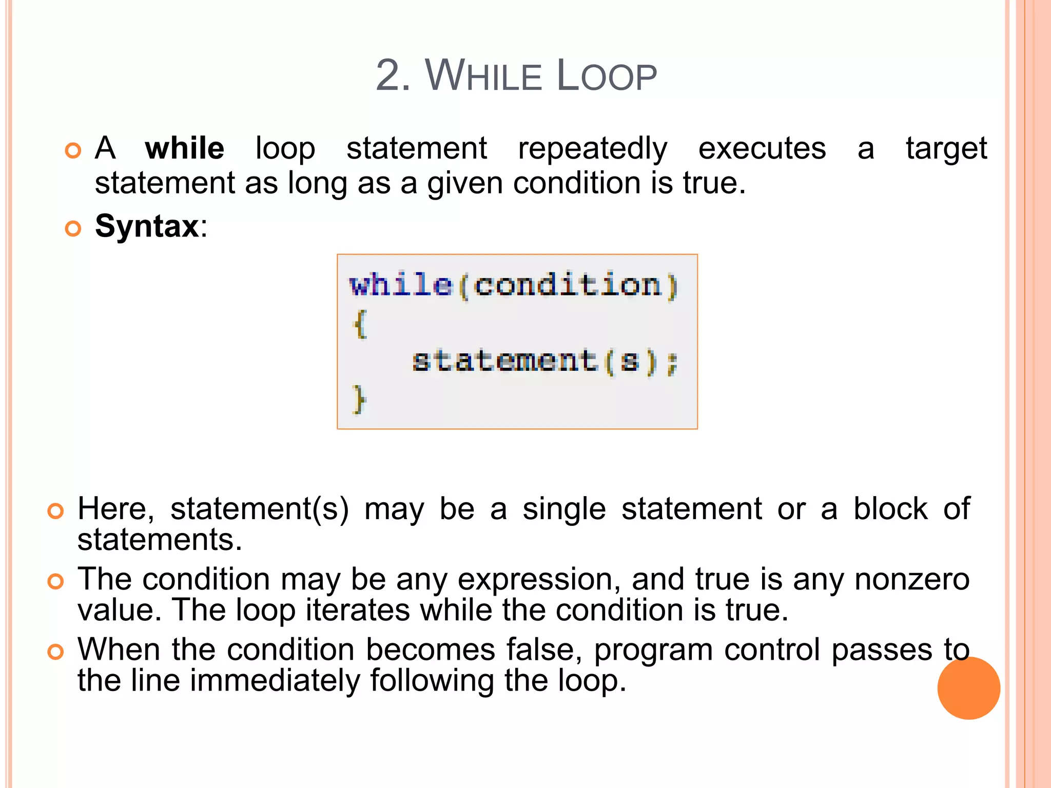 2. WHILE LOOP  A while loop statement repeatedly executes a target statement as long as a given condition is true.  Syntax:  Here, statement(s) may be a single statement or a block of statements.  The condition may be any expression, and true is any nonzero value. The loop iterates while the condition is true.  When the condition becomes false, program control passes to the line immediately following the loop. 