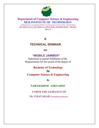 Department of Computer Science & Engineering
MLR INSTITUTE OF TECHNOLOGY
(Affiliated to Jawaharlal Nehru Technological University, Hyderabad)
DUNDIGAL(V), QUTHBULLAPUR Mdl), HYDERABAD -500 043.
2016-17
A
TECHNICAL SEMINAR
on
“MOBILE JAMMER”
Submitted in partial fulfillment of the
Requirements for the award of the degree of
Bachelor of Technology
In
Computer Science & Engineering
By
N.DEEKSHITH -13R21A0529
UNDER THE GUIDANCE OF
Mr. P.DAYAKAR (Associate professor)
 