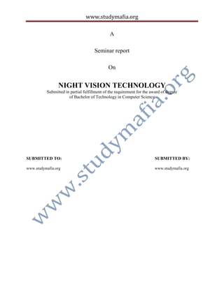 www.studymafia.org
A
Seminar report
On
NIGHT VISION TECHNOLOGY
Submitted in partial fulfillment of the requirement for the award of degree
of Bachelor of Technology in Computer Science
SUBMITTED TO: SUBMITTED BY:
www.studymafia.org www.studymafia.org
 