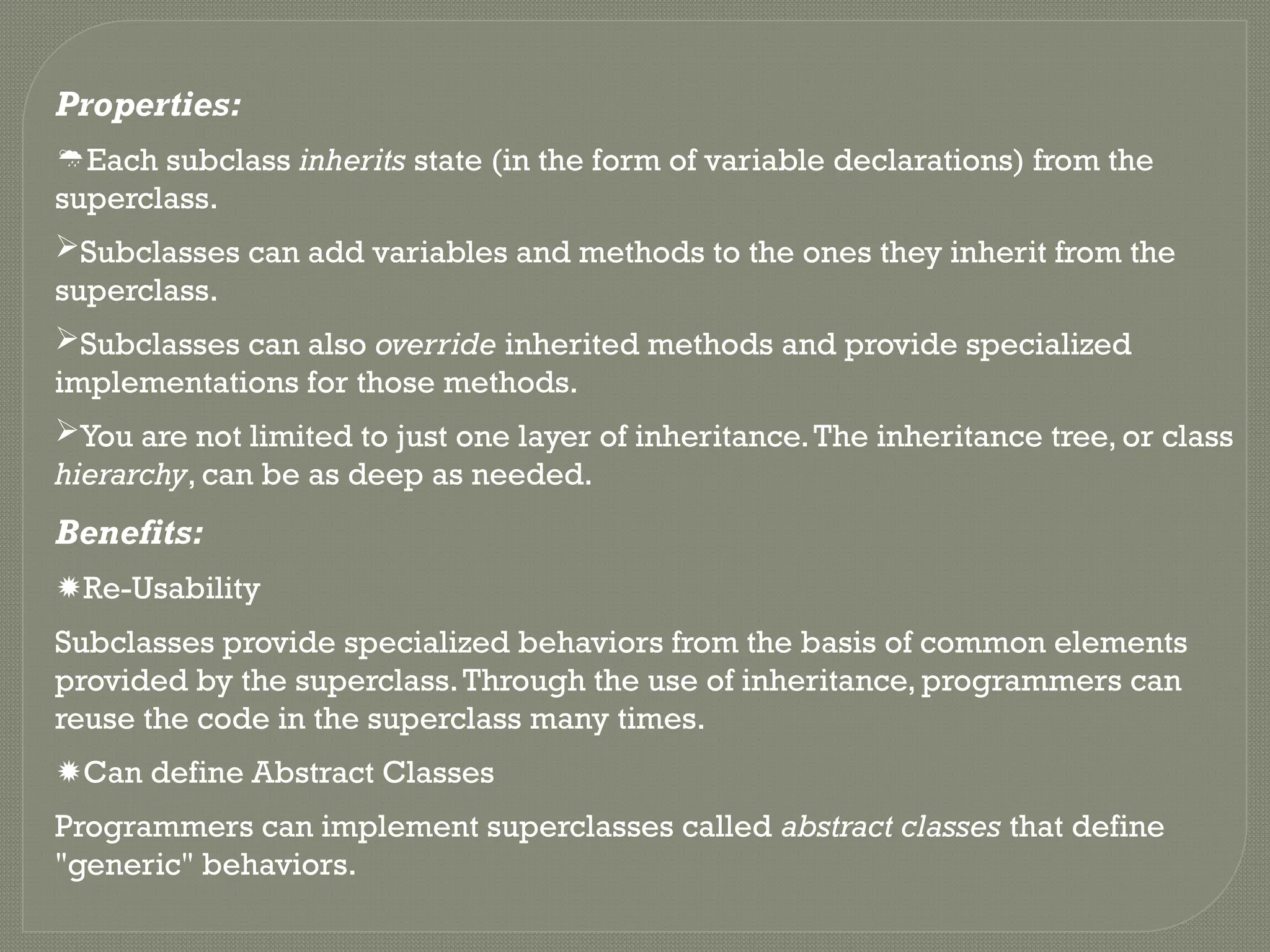 Properties:
Each subclass inherits state (in the form of variable declarations) from the
superclass.
Subclasses can add variables and methods to the ones they inherit from the
superclass.
Subclasses can also override inherited methods and provide specialized
implementations for those methods.
You are not limited to just one layer of inheritance.The inheritance tree, or class
hierarchy, can be as deep as needed.
Benefits:
Re-Usability
Subclasses provide specialized behaviors from the basis of common elements
provided by the superclass.Through the use of inheritance, programmers can
reuse the code in the superclass many times.
Can define Abstract Classes
Programmers can implement superclasses called abstract classes that define
"generic" behaviors.
 