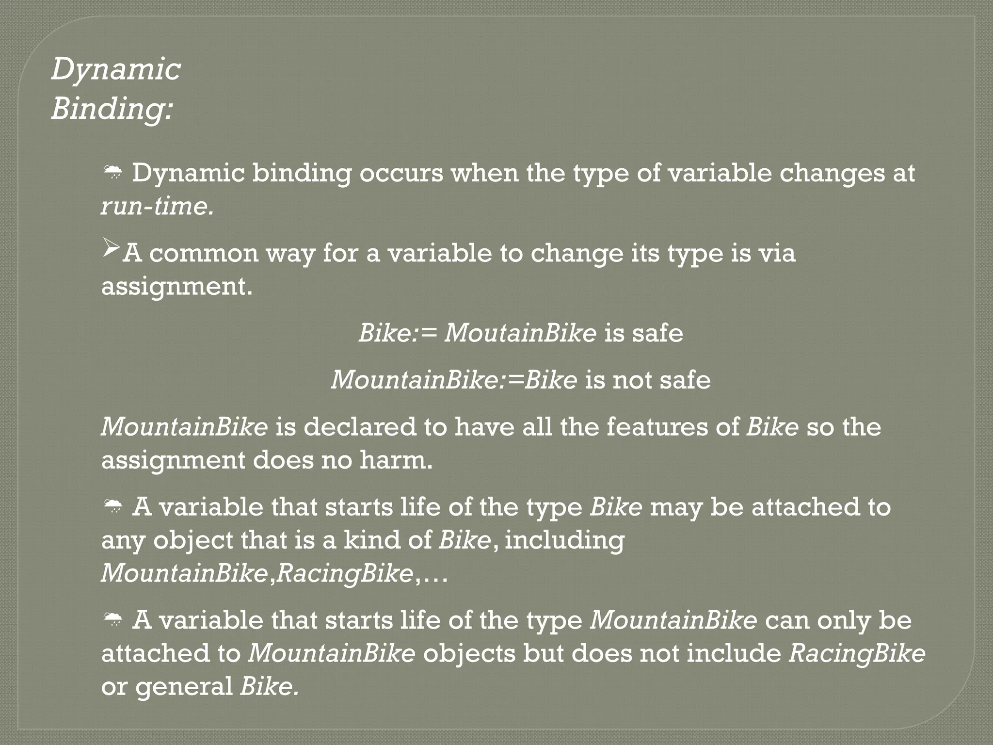 Dynamic
Binding:
 Dynamic binding occurs when the type of variable changes at
run-time.
A common way for a variable to change its type is via
assignment.
Bike:= MoutainBike is safe
MountainBike:=Bike is not safe
MountainBike is declared to have all the features of Bike so the
assignment does no harm.
 A variable that starts life of the type Bike may be attached to
any object that is a kind of Bike, including
MountainBike,RacingBike,…
 A variable that starts life of the type MountainBike can only be
attached to MountainBike objects but does not include RacingBike
or general Bike.
 
