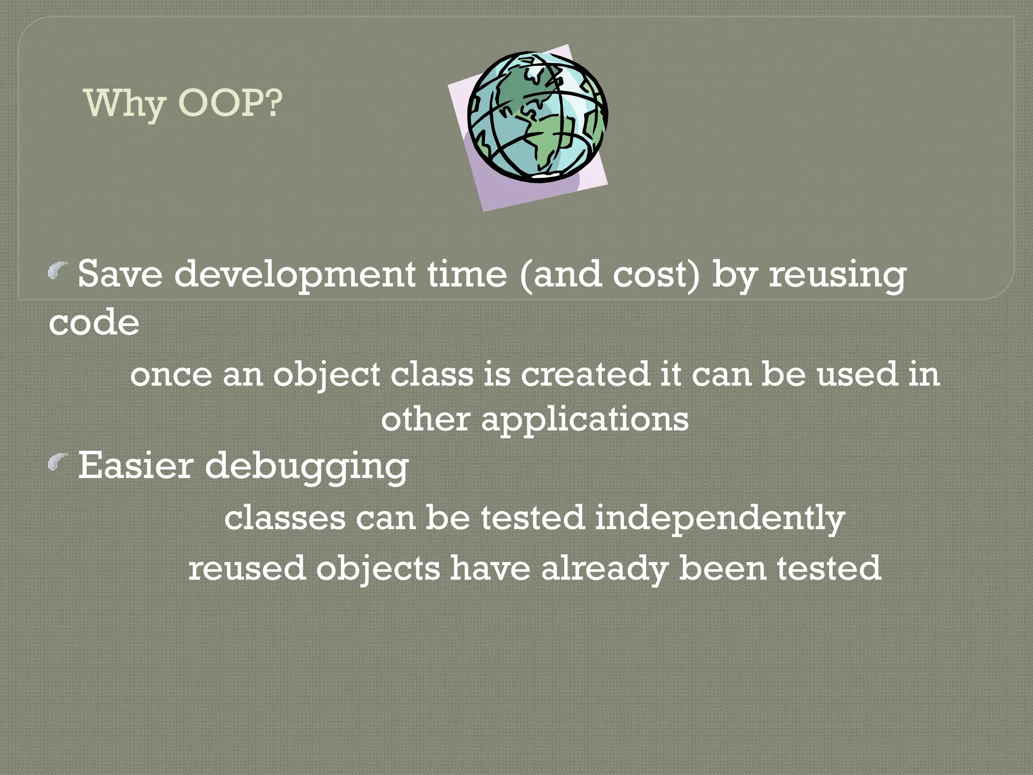 Why OOP?
Save development time (and cost) by reusing
code
once an object class is created it can be used in
other applications
Easier debugging
classes can be tested independently
reused objects have already been tested
 