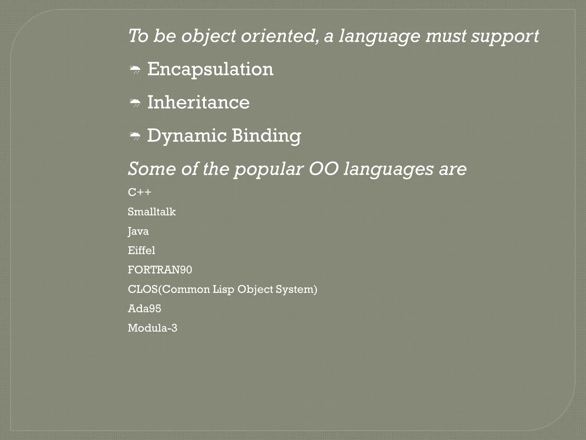 To be object oriented,a language must support
 Encapsulation
 Inheritance
 Dynamic Binding
Some of the popular OO languages are
C++
Smalltalk
Java
Eiffel
FORTRAN90
CLOS(Common Lisp Object System)
Ada95
Modula-3
 