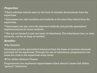 Properties:
Each subclass inherits state (in the form of variable declarations) from the
superclass.
Subclasses can add variables and methods to the ones they inherit from the
superclass.
Subclasses can also override inherited methods and provide specialized
implementations for those methods.
You are not limited to just one layer of inheritance.The inheritance tree, or class
hierarchy, can be as deep as needed.
Benefits:
Re-Usability
Subclasses provide specialized behaviors from the basis of common elements
provided by the superclass.Through the use of inheritance, programmers can
reuse the code in the superclass many times.
Can define Abstract Classes
Programmers can implement superclasses called abstract classes that define
"generic" behaviors.
 
