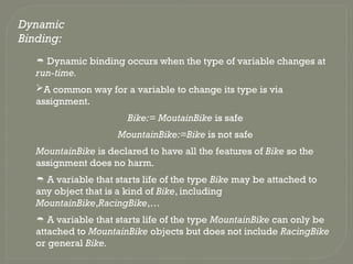 Dynamic
Binding:
 Dynamic binding occurs when the type of variable changes at
run-time.
A common way for a variable to change its type is via
assignment.
Bike:= MoutainBike is safe
MountainBike:=Bike is not safe
MountainBike is declared to have all the features of Bike so the
assignment does no harm.
 A variable that starts life of the type Bike may be attached to
any object that is a kind of Bike, including
MountainBike,RacingBike,…
 A variable that starts life of the type MountainBike can only be
attached to MountainBike objects but does not include RacingBike
or general Bike.
 
