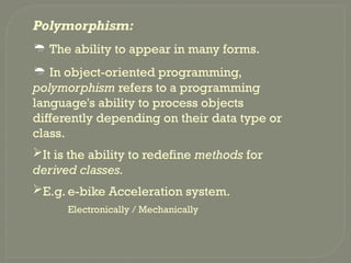 Polymorphism:
 The ability to appear in many forms.
 In object-oriented programming,
polymorphism refers to a programming
language's ability to process objects
differently depending on their data type or
class.
It is the ability to redefine methods for
derived classes.
E.g. e-bike Acceleration system.
Electronically / Mechanically
 