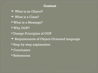 Content
 What is an Object?
 What is a Class?
What is a Message?
Why OOP?
Design Principles of OOP
 Requirements of Object-Oriented language
Step by step explanation
Conclusion
References
 