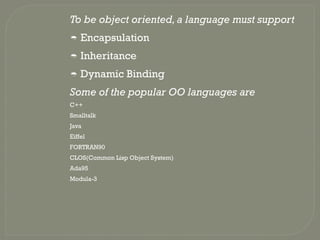To be object oriented,a language must support
 Encapsulation
 Inheritance
 Dynamic Binding
Some of the popular OO languages are
C++
Smalltalk
Java
Eiffel
FORTRAN90
CLOS(Common Lisp Object System)
Ada95
Modula-3
 