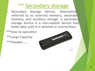 *** Secondary storage
1. Secondary Storage Device. Alternatively
referred to as external memory, secondary
memory, and auxiliary storage, a secondary
storage device is a non-volatile device that
holds data until it is deleted or overwritten.
***Slow to operation
***Large Capacity
***Cheaper…..
7
 