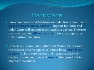  Linux companies and hardware manufacturers have made
 great advancements in hardware support for Linux and
 today Linux will support most hardware devices. However,
 many companies still do not offer drivers or support for
 their hardware in Linux.

 Because of the amount of Microsoft Windows users and
 the broader driver support, Windows has a much larger
 support for hardware devices and a good majority of
 hardware manufacturers will support their products in
 Microsoft Windows.
 