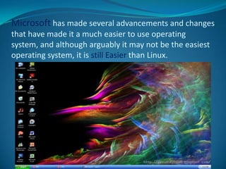 Microsoft has made several advancements and changes
that have made it a much easier to use operating
system, and although arguably it may not be the easiest
operating system, it is still Easier than Linux.
 