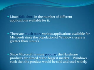  Linux falls short in the number of different
 applications available for it.


 There are much more various applications available for
 Microsoft since the population of Window’s users is
 greater than Linux’s.


 Since Microsoft is more popular, the Hardware
 products are aimed at the biggest market – Windows,
 such that the product would be sold and used widely.
 