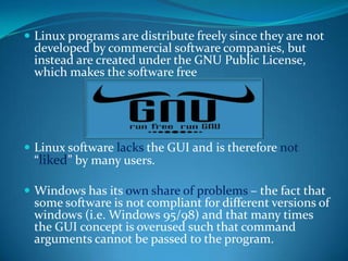  Linux programs are distribute freely since they are not
 developed by commercial software companies, but
 instead are created under the GNU Public License,
 which makes the software free




 Linux software lacks the GUI and is therefore not
 “liked” by many users.

 Windows has its own share of problems – the fact that
 some software is not compliant for different versions of
 windows (i.e. Windows 95/98) and that many times
 the GUI concept is overused such that command
 arguments cannot be passed to the program.
 