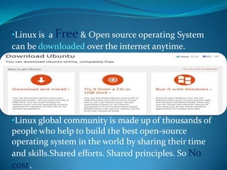 •Linux is a Free & Open source operating System
can be downloaded over the internet anytime.




•Linux global community is made up of thousands of
people who help to build the best open-source
operating system in the world by sharing their time
and skills.Shared efforts. Shared principles. So No
cost.
 