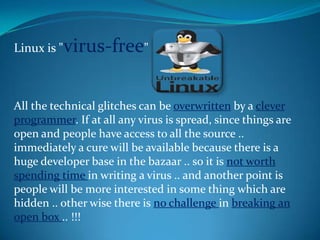 Linux is "virus-free"



All the technical glitches can be overwritten by a clever
programmer. If at all any virus is spread, since things are
open and people have access to all the source ..
immediately a cure will be available because there is a
huge developer base in the bazaar .. so it is not worth
spending time in writing a virus .. and another point is
people will be more interested in some thing which are
hidden .. other wise there is no challenge in breaking an
open box .. !!!
 