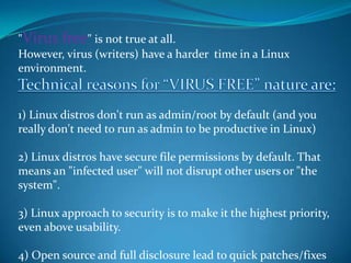 "Virus free" is not true at all.
However, virus (writers) have a harder time in a Linux
environment.



1) Linux distros don't run as admin/root by default (and you
really don't need to run as admin to be productive in Linux)

2) Linux distros have secure file permissions by default. That
means an "infected user" will not disrupt other users or "the
system".

3) Linux approach to security is to make it the highest priority,
even above usability.

4) Open source and full disclosure lead to quick patches/fixes
 