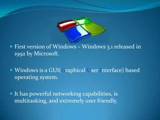  First version of Windows – Windows 3.1 released in
 1992 by Microsoft.

 Windows is a GUI(Graphical User Interface) based
 operating system.

 It has powerful networking capabilities, is
 multitasking, and extremely user friendly.
 
