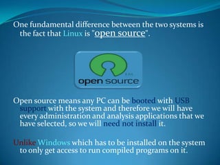 One fundamental difference between the two systems is
 the fact that Linux is "open source".




Open source means any PC can be booted with USB
 support with the system and therefore we will have
 every administration and analysis applications that we
 have selected, so we will need not install it.

Unlike Windows which has to be installed on the system
 to only get access to run compiled programs on it.
 