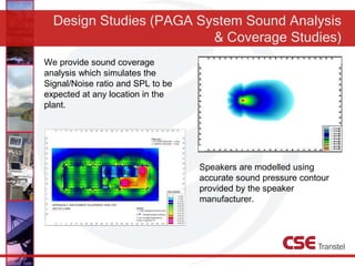 Design Studies (PAGA System Sound Analysis
& Coverage Studies)
We provide sound coverage
analysis which simulates the
Signal/Noise ratio and SPL to be
expected at any location in the
plant.
Speakers are modelled using
accurate sound pressure contour
provided by the speaker
manufacturer.
 