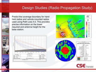 Design Studies (Radio Propagation Study)
Predict the coverage boundary for hand
held radios and vehicle mounted radios
used using Path Loss 4.0. This provides
precise information on the tower
required and antenna height for the
base station.
 