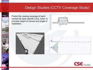 Design Studies (CCTV Coverage Study)
Predict the viewing coverage of each
camera for each specific Lens, zoom. It
provides height of camera and angle of
installation.
 