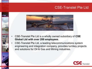 CSE-Transtel Pte Ltd
• CSE-Transtel Pte Ltd is a wholly owned subsidiary of CSE
Global Ltd with over 200 employees.
• CSE-Transtel Pte Ltd, a leading telecommunications system
engineering and integration company, provides turnkey projects
and solutions for Oil & Gas and Mining industries.
 