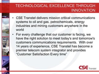 TECHNOLOGICAL EXCELLENCE THROUGH
INNOVATION
• CSE Transtel delivers mission critical communications
systems to oil and gas, petrochemicals, energy
industries and mining customers anywhere in the
world
• For every challenge that our customer is facing, we
have the right solution to meet today's and tomorrow's
customers communications requirements. With over
14 years of experience, CSE Transtel has become a
premier telecom system integrator and provides
“Customer Satisfaction Every time”
 