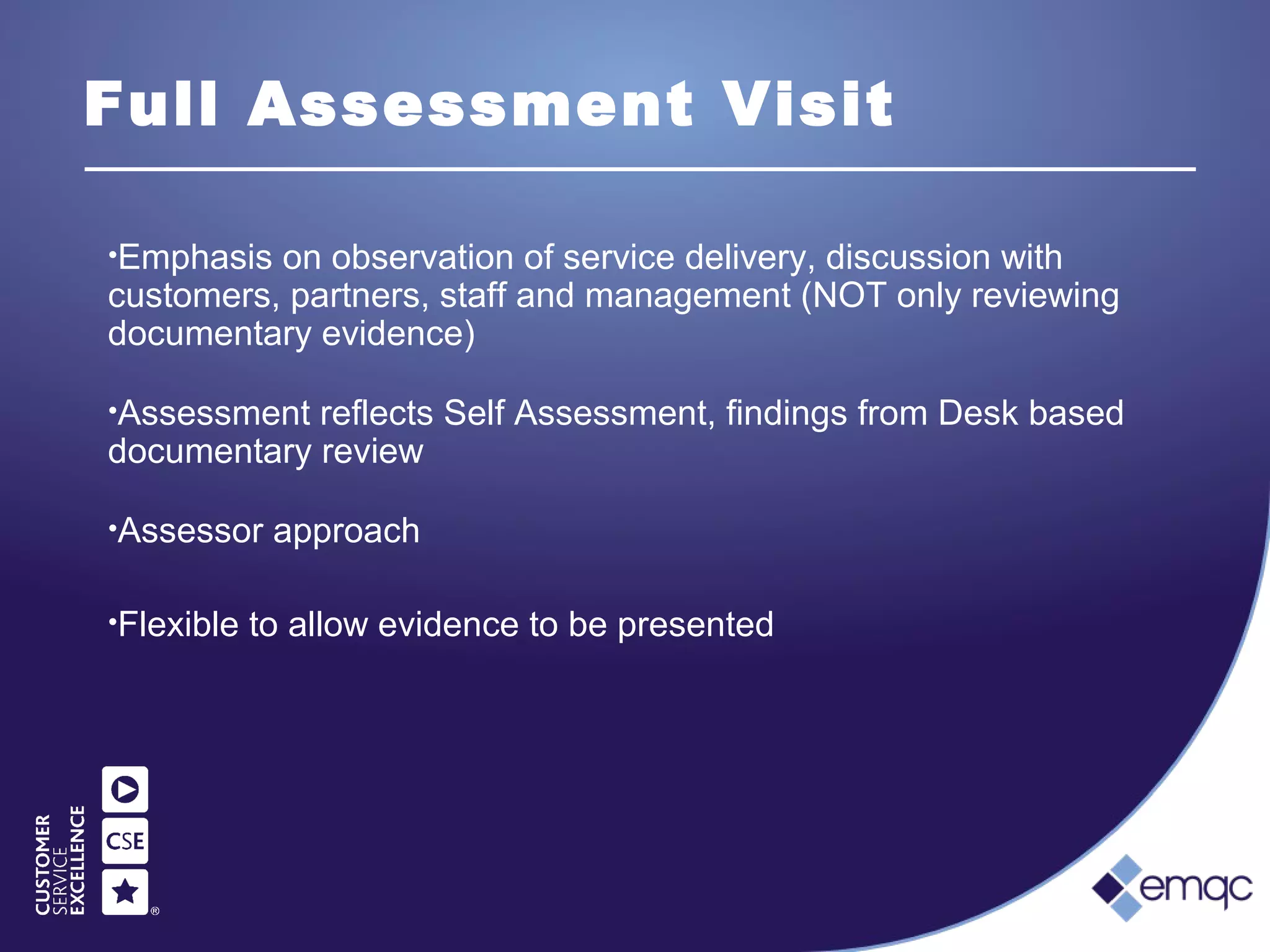 Full Assessment Visit
•Emphasis on observation of service delivery, discussion with
customers, partners, staff and management (NOT only reviewing
documentary evidence)
•Assessment reflects Self Assessment, findings from Desk based
documentary review
•Assessor approach
•Flexible to allow evidence to be presented
 