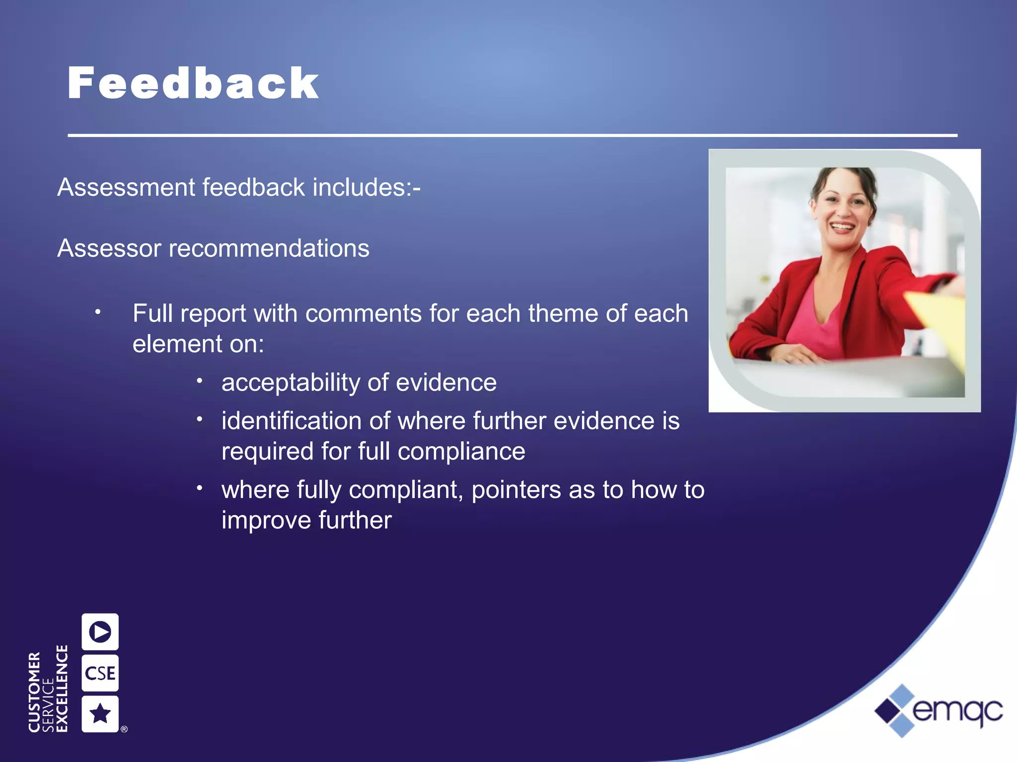 Feedback
• Full report with comments for each theme of each
element on:
• acceptability of evidence
• identification of where further evidence is
required for full compliance
• where fully compliant, pointers as to how to
improve further
Assessment feedback includes:-
Assessor recommendations
 