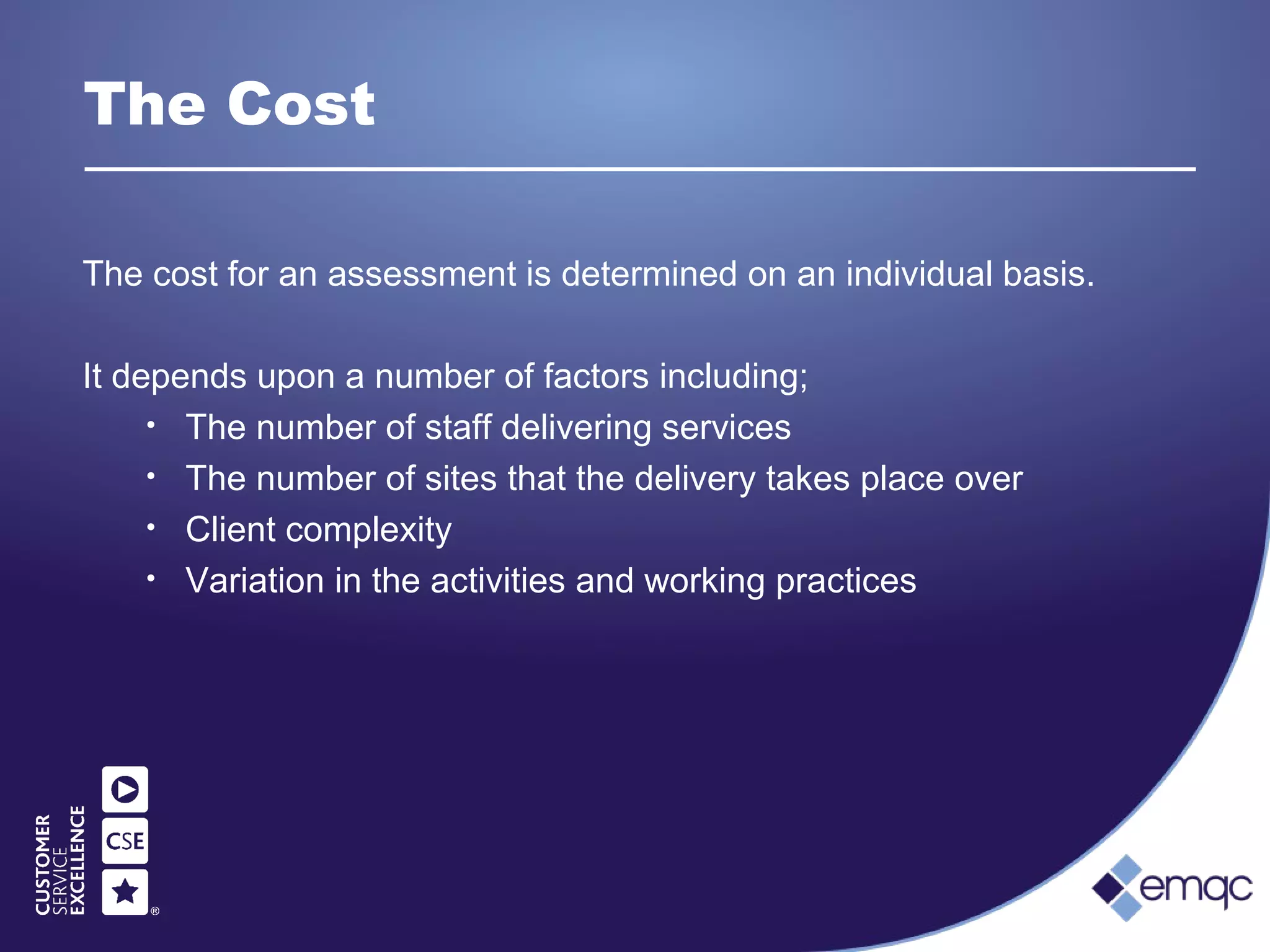 The Cost
The cost for an assessment is determined on an individual basis.
It depends upon a number of factors including;
• The number of staff delivering services
• The number of sites that the delivery takes place over
• Client complexity
• Variation in the activities and working practices
 