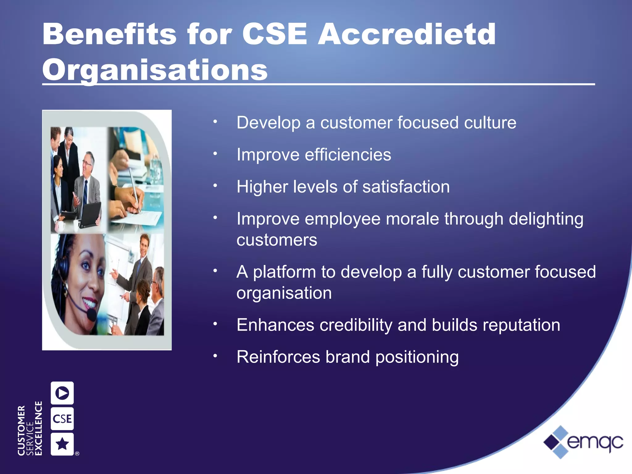 Benefits for CSE Accredietd
Organisations
• Develop a customer focused culture
• Improve efficiencies
• Higher levels of satisfaction
• Improve employee morale through delighting
customers
• A platform to develop a fully customer focused
organisation
• Enhances credibility and builds reputation
• Reinforces brand positioning
 