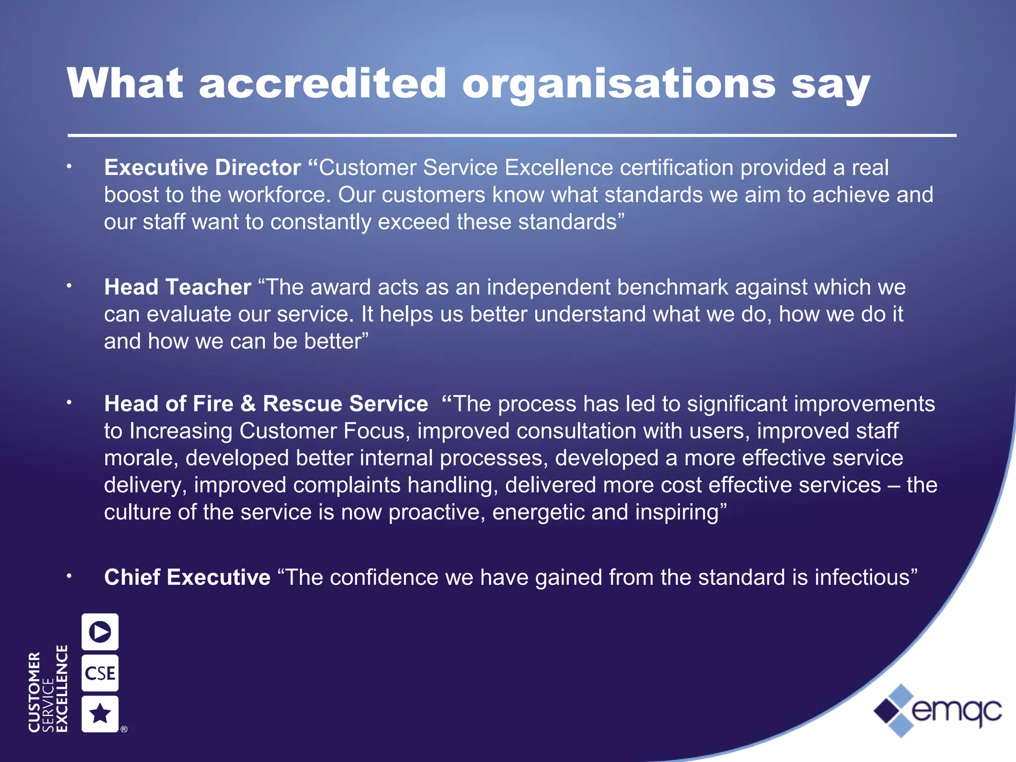 What accredited organisations say
• Executive Director “Customer Service Excellence certification provided a real
boost to the workforce. Our customers know what standards we aim to achieve and
our staff want to constantly exceed these standards”
• Head Teacher “The award acts as an independent benchmark against which we
can evaluate our service. It helps us better understand what we do, how we do it
and how we can be better”
• Head of Fire & Rescue Service “The process has led to significant improvements
to Increasing Customer Focus, improved consultation with users, improved staff
morale, developed better internal processes, developed a more effective service
delivery, improved complaints handling, delivered more cost effective services – the
culture of the service is now proactive, energetic and inspiring”
• Chief Executive “The confidence we have gained from the standard is infectious”
 